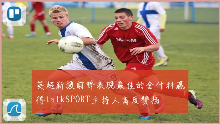 英超新援前锋表现最佳的舍什科赢得talkSPORT主持人高度赞扬