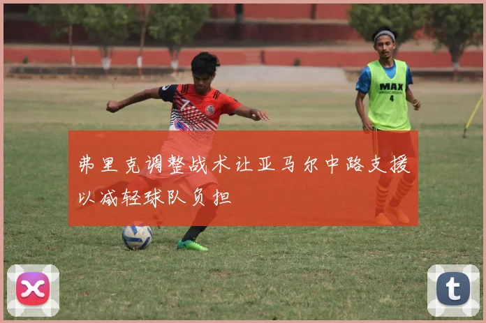 弗里克调整战术让亚马尔中路支援以减轻球队负担