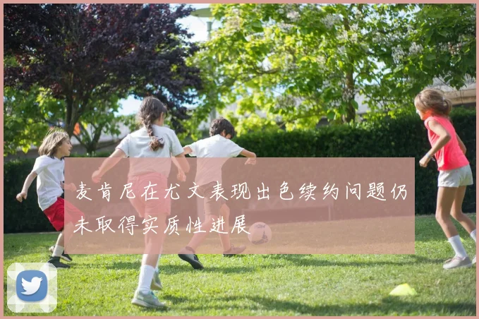 麦肯尼在尤文表现出色续约问题仍未取得实质性进展