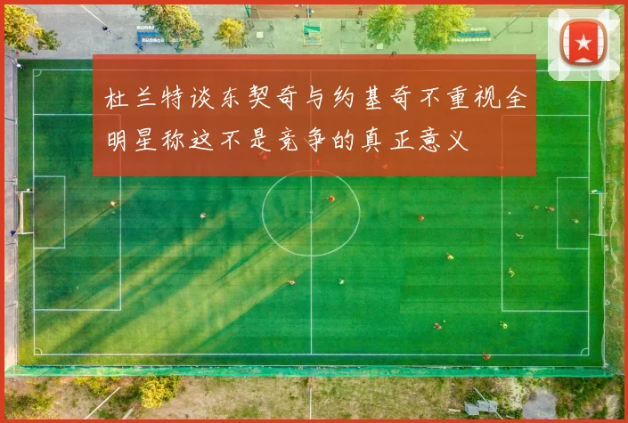 杜兰特谈东契奇与约基奇不重视全明星称这不是竞争的真正意义