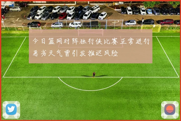 今日篮网对阵独行侠比赛正常进行恶劣天气曾引发推迟风险
