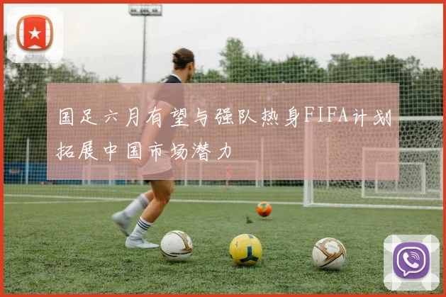 国足六月有望与强队热身FIFA计划拓展中国市场潜力