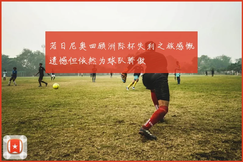 若日尼奥回顾洲际杯失利之旅感慨遗憾但依然为球队骄傲