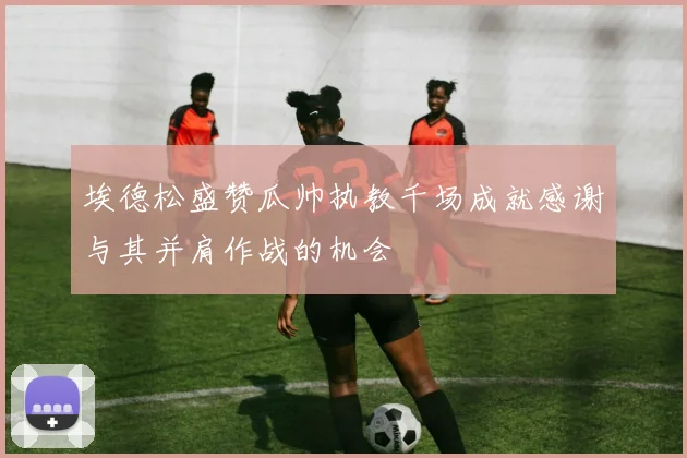 埃德松盛赞瓜帅执教千场成就感谢与其并肩作战的机会