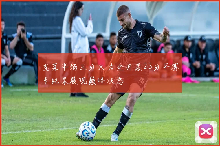 克莱半场三分火力全开轰23分平赛季纪录展现巅峰状态