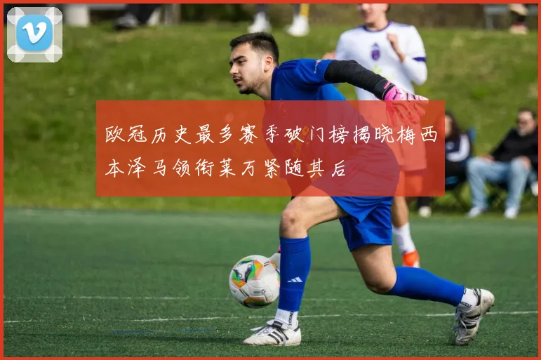 欧冠历史最多赛季破门榜揭晓梅西本泽马领衔莱万紧随其后