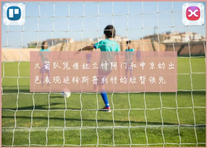 火箭队凭借杜兰特阿门和申京的出色表现逆转斯普利特的短暂领先