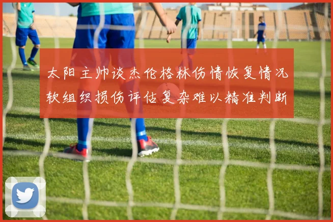 太阳主帅谈杰伦格林伤情恢复情况软组织损伤评估复杂难以精准判断