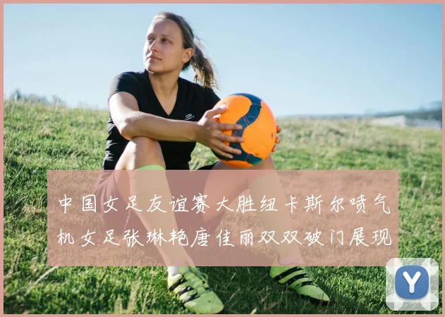 中国女足友谊赛大胜纽卡斯尔喷气机女足张琳艳唐佳丽双双破门展现实力